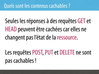 Quels sont les contenus cachables ?

Seules les réponses à des requêtes GET et
HEAD peuvent être cachées car elles ne
changent pas l’état de la ressource.

Les requêtes POST, PUT et DELETE ne sont
pas cachables !
 