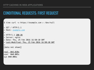 HTTP CACHING IN WEB APPLICATIONS
CONDITIONAL REQUESTS: FIRST REQUEST
 
$ time curl -v https://example.com > /dev/null 
 
> GET / HTTP/1.1 
> Host: example.com 
> 
< HTTP/1.1 200 OK 
< Server: nginx 
< Date: Thu, 25 Feb 2016 16:50:10 GMT 
< Last-Modified: Thu, 25 Feb 2016 16:50:10 GMT 
< 
[data not shown]
real 0m5.020s 
user 0m0.005s 
sys 0m0.006s
 