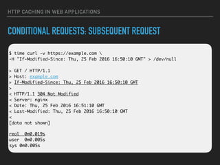 HTTP CACHING IN WEB APPLICATIONS
CONDITIONAL REQUESTS: SUBSEQUENT REQUEST
 
$ time curl -v https://example.com  
-H "If-Modified-Since: Thu, 25 Feb 2016 16:50:10 GMT" > /dev/null 
 
> GET / HTTP/1.1 
> Host: example.com 
> If-Modified-Since: Thu, 25 Feb 2016 16:50:10 GMT 
> 
< HTTP/1.1 304 Not Modified 
< Server: nginx 
< Date: Thu, 25 Feb 2016 16:51:10 GMT 
< Last-Modified: Thu, 25 Feb 2016 16:50:10 GMT 
< 
[data not shown]
real 0m0.019s 
user 0m0.005s 
sys 0m0.005s
 