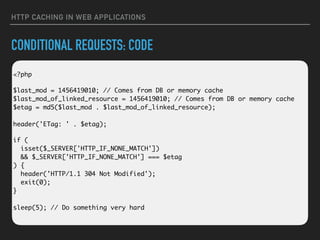 HTTP CACHING IN WEB APPLICATIONS
CONDITIONAL REQUESTS: CODE
 
<?php
$last_mod = 1456419010; // Comes from DB or memory cache 
$last_mod_of_linked_resource = 1456419010; // Comes from DB or memory cache 
$etag = md5($last_mod . $last_mod_of_linked_resource); 
 
header('ETag: ' . $etag);
if ( 
isset($_SERVER['HTTP_IF_NONE_MATCH']) 
&& $_SERVER['HTTP_IF_NONE_MATCH'] === $etag 
) { 
header('HTTP/1.1 304 Not Modified'); 
exit(0); 
} 
 
sleep(5); // Do something very hard
 