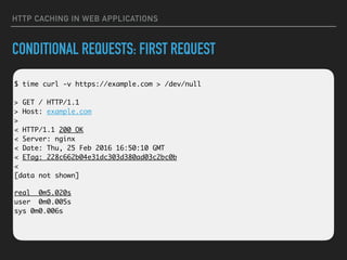 HTTP CACHING IN WEB APPLICATIONS
CONDITIONAL REQUESTS: FIRST REQUEST
 
$ time curl -v https://example.com > /dev/null 
 
> GET / HTTP/1.1 
> Host: example.com 
> 
< HTTP/1.1 200 OK 
< Server: nginx 
< Date: Thu, 25 Feb 2016 16:50:10 GMT 
< ETag: 228c662b04e31dc303d380ad03c2bc0b 
< 
[data not shown]
real 0m5.020s 
user 0m0.005s 
sys 0m0.006s
 