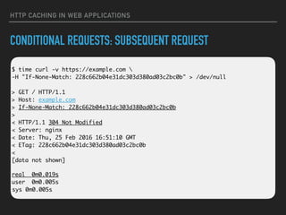 HTTP CACHING IN WEB APPLICATIONS
CONDITIONAL REQUESTS: SUBSEQUENT REQUEST
 
$ time curl -v https://example.com  
-H "If-None-Match: 228c662b04e31dc303d380ad03c2bc0b" > /dev/null 
 
> GET / HTTP/1.1 
> Host: example.com 
> If-None-Match: 228c662b04e31dc303d380ad03c2bc0b 
> 
< HTTP/1.1 304 Not Modified 
< Server: nginx 
< Date: Thu, 25 Feb 2016 16:51:10 GMT 
< ETag: 228c662b04e31dc303d380ad03c2bc0b 
< 
[data not shown]
real 0m0.019s 
user 0m0.005s 
sys 0m0.005s
 