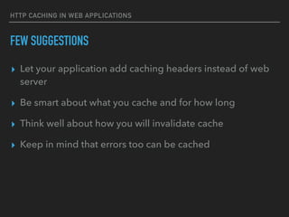 HTTP CACHING IN WEB APPLICATIONS
FEW SUGGESTIONS
▸ Let your application add caching headers instead of web
server
▸ Be smart about what you cache and for how long
▸ Think well about how you will invalidate cache
▸ Keep in mind that errors too can be cached
 