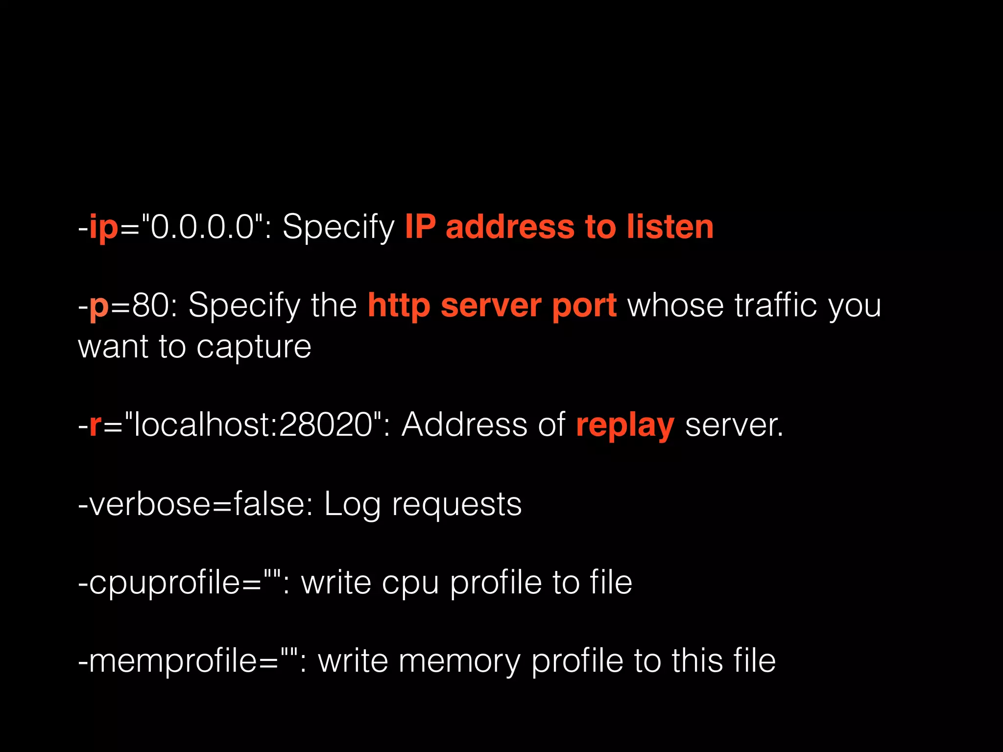 -ip="0.0.0.0": Specify IP address to listen
-p=80: Specify the http server port whose trafﬁc you
want to capture
-r="localhost:28020": Address of replay server.
-verbose=false: Log requests
-cpuproﬁle="": write cpu proﬁle to ﬁle
-memproﬁle="": write memory proﬁle to this ﬁle
 
