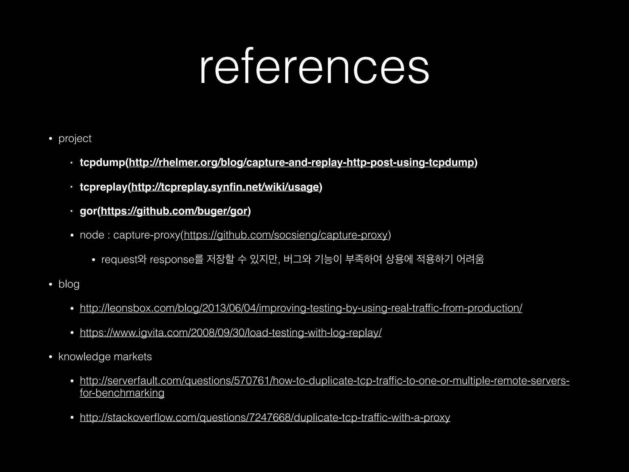 references
• project
• tcpdump(http://rhelmer.org/blog/capture-and-replay-http-post-using-tcpdump)
• tcpreplay(http://tcpreplay.synﬁn.net/wiki/usage)
• gor(https://github.com/buger/gor)
• node : capture-proxy(https://github.com/socsieng/capture-proxy)
• request와 response를 저장할 수 있지만, 버그와 기능이 부족하여 상용에 적용하기 어려움
• blog
• http://leonsbox.com/blog/2013/06/04/improving-testing-by-using-real-trafﬁc-from-production/
• https://www.igvita.com/2008/09/30/load-testing-with-log-replay/
• knowledge markets
• http://serverfault.com/questions/570761/how-to-duplicate-tcp-trafﬁc-to-one-or-multiple-remote-servers-
for-benchmarking
• http://stackoverﬂow.com/questions/7247668/duplicate-tcp-trafﬁc-with-a-proxy
 