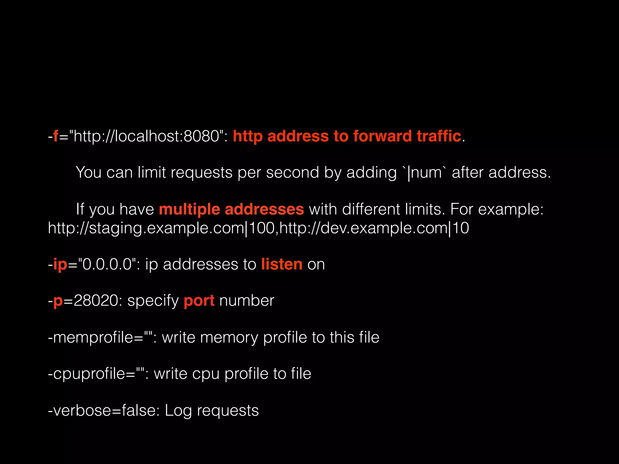 -f="http://localhost:8080": http address to forward trafﬁc.
You can limit requests per second by adding `|num` after address.
If you have multiple addresses with different limits. For example:
http://staging.example.com|100,http://dev.example.com|10
-ip="0.0.0.0": ip addresses to listen on
-p=28020: specify port number
-memproﬁle="": write memory proﬁle to this ﬁle
-cpuproﬁle="": write cpu proﬁle to ﬁle
-verbose=false: Log requests
 