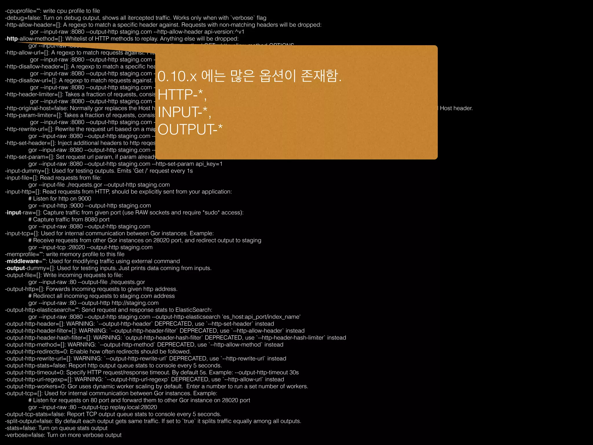 -cpuproﬁle="": write cpu proﬁle to ﬁle
-debug=false: Turn on debug output, shows all itercepted trafﬁc. Works only when with `verbose` ﬂag
-http-allow-header=[]: A regexp to match a speciﬁc header against. Requests with non-matching headers will be dropped:
gor --input-raw :8080 --output-http staging.com --http-allow-header api-version:^v1
-http-allow-method=[]: Whitelist of HTTP methods to replay. Anything else will be dropped:
gor --input-raw :8080 --output-http staging.com --http-allow-method GET --http-allow-method OPTIONS
-http-allow-url=[]: A regexp to match requests against. Filter get matched against full url with domain. Anything else will be dropped:
gor --input-raw :8080 --output-http staging.com --http-allow-url ^www.
-http-disallow-header=[]: A regexp to match a speciﬁc header against. Requests with matching headers will be dropped:
gor --input-raw :8080 --output-http staging.com --http-disallow-header "User-Agent: Replayed by Gor"
-http-disallow-url=[]: A regexp to match requests against. Filter get matched against full url with domain. Anything else will be forwarded:
gor --input-raw :8080 --output-http staging.com --http-disallow-url ^www.
-http-header-limiter=[]: Takes a fraction of requests, consistently taking or rejecting a request based on the FNV32-1A hash of a speciﬁc header:
gor --input-raw :8080 --output-http staging.com --http-header-imiter user-id:25%
-http-original-host=false: Normally gor replaces the Host http header with the host supplied with --output-http. This option disables that behavior, preserving the original Host header.
-http-param-limiter=[]: Takes a fraction of requests, consistently taking or rejecting a request based on the FNV32-1A hash of a speciﬁc GET param:
gor --input-raw :8080 --output-http staging.com --http-param-limiter user_id:25%
-http-rewrite-url=[]: Rewrite the request url based on a mapping:
gor --input-raw :8080 --output-http staging.com --http-rewrite-url /v1/user/([^/]+)/ping:/v2/user/$1/ping
-http-set-header=[]: Inject additional headers to http reqest:
gor --input-raw :8080 --output-http staging.com --http-set-header 'User-Agent: Gor'
-http-set-param=[]: Set request url param, if param already exists it will be overwritten:
gor --input-raw :8080 --output-http staging.com --http-set-param api_key=1
-input-dummy=[]: Used for testing outputs. Emits 'Get /' request every 1s
-input-ﬁle=[]: Read requests from ﬁle:
gor --input-ﬁle ./requests.gor --output-http staging.com
-input-http=[]: Read requests from HTTP, should be explicitly sent from your application:
# Listen for http on 9000
gor --input-http :9000 --output-http staging.com
-input-raw=[]: Capture trafﬁc from given port (use RAW sockets and require *sudo* access):
# Capture trafﬁc from 8080 port
gor --input-raw :8080 --output-http staging.com
-input-tcp=[]: Used for internal communication between Gor instances. Example:
# Receive requests from other Gor instances on 28020 port, and redirect output to staging
gor --input-tcp :28020 --output-http staging.com
-memproﬁle="": write memory proﬁle to this ﬁle
-middleware="": Used for modifying trafﬁc using external command
-output-dummy=[]: Used for testing inputs. Just prints data coming from inputs.
-output-ﬁle=[]: Write incoming requests to ﬁle:
gor --input-raw :80 --output-ﬁle ./requests.gor
-output-http=[]: Forwards incoming requests to given http address.
# Redirect all incoming requests to staging.com address
gor --input-raw :80 --output-http http://staging.com
-output-http-elasticsearch="": Send request and response stats to ElasticSearch:
gor --input-raw :8080 --output-http staging.com --output-http-elasticsearch 'es_host:api_port/index_name'
-output-http-header=[]: WARNING: `--output-http-header` DEPRECATED, use `--http-set-header` instead
-output-http-header-ﬁlter=[]: WARNING: `--output-http-header-ﬁlter` DEPRECATED, use `--http-allow-header` instead
-output-http-header-hash-ﬁlter=[]: WARNING: `output-http-header-hash-ﬁlter` DEPRECATED, use `--http-header-hash-limiter` instead
-output-http-method=[]: WARNING: `--output-http-method` DEPRECATED, use `--http-allow-method` instead
-output-http-redirects=0: Enable how often redirects should be followed.
-output-http-rewrite-url=[]: WARNING: `--output-http-rewrite-url` DEPRECATED, use `--http-rewrite-url` instead
-output-http-stats=false: Report http output queue stats to console every 5 seconds.
-output-http-timeout=0: Specify HTTP request/response timeout. By default 5s. Example: --output-http-timeout 30s
-output-http-url-regexp=[]: WARNING: `--output-http-url-regexp` DEPRECATED, use `--http-allow-url` instead
-output-http-workers=0: Gor uses dynamic worker scaling by default. Enter a number to run a set number of workers.
-output-tcp=[]: Used for internal communication between Gor instances. Example:
# Listen for requests on 80 port and forward them to other Gor instance on 28020 port
gor --input-raw :80 --output-tcp replay.local:28020
-output-tcp-stats=false: Report TCP output queue stats to console every 5 seconds.
-split-output=false: By default each output gets same trafﬁc. If set to `true` it splits trafﬁc equally among all outputs.
-stats=false: Turn on queue stats output
-verbose=false: Turn on more verbose output
0.10.x 에는 많은 옵션이 존재함.
HTTP-*,
INPUT-*,
OUTPUT-*
 