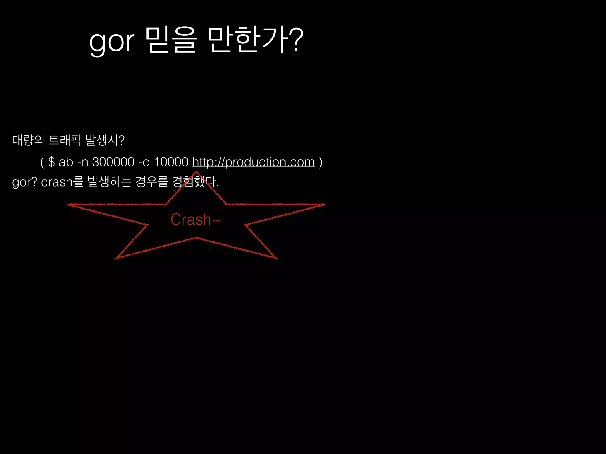 gor 믿을 만한가?
대량의 트래픽 발생시?
( $ ab -n 300000 -c 10000 http://production.com )
gor? crash를 발생하는 경우를 경험했다.
Crash~
 