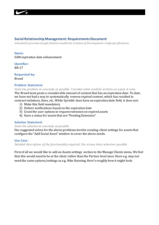 Social Relationship Management: Requirements Document 
Intended to provide enough detail to enable the creation of Development-ready specifications. 
Name: 
SAM expiration date enhancement 
Identifier: 
BR-17 
Requested by: 
Brand 
Problem Statement 
State the problem as concisely as possible. Consider what could be written on a post -it note. 
The Brand team posts a considerable amount of content that has an expiration date. To date, 
we have not had a way to systematically remove expired content, which has resulted in 
contract violations, fines, etc. While Sprinklr does have an expiration date field, it does not: 
1) Make this field mandatory 
2) Deliver notifications based on the expiration date 
3) Grant the user options to request extension on expired assets 
4) Have a status for assets that are “Pending Extension” 
Solution Statement 
State the solution as concisely as possible. 
Our suggested solves for the above problems involve creating client settings for assets that 
configure the “Add Social Asset” window to cover the above needs. 
Use Case: 
Detailed description of the functionality required. Use screen shots wherever possible. 
First of all we would like to add an Assets settings section to the Manage Clients menu. We feel 
that this would need to be at the client rather than the Partner level since Store e.g. may not 
need the same options/settings as e.g. Nike Running. Here’s roughly how it might look: 
 