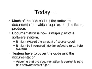 Today …
• Much of the non-code is the software
documentation, which requires much effort to
produce.
• Documentation is now a major part of a
software system.
– It might exceed the amount of source code!
– It might be integrated into the software (e.g., help
system)
• Testers have to cover the code and the
documentation.
– Assuring that the documentation is correct is part
of a software tester’s job.
 