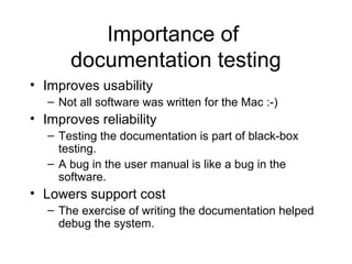 Importance of
documentation testing
• Improves usability
– Not all software was written for the Mac :-)
• Improves reliability
– Testing the documentation is part of black-box
testing.
– A bug in the user manual is like a bug in the
software.
• Lowers support cost
– The exercise of writing the documentation helped
debug the system.
 