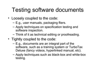 Testing software documents
• Loosely coupled to the code:
– E.g., user manuals, packaging fliers.
– Apply techniques on specification testing and
software inspection.
– Think of it as technical editing or proofreading.
• Tightly coupled to the code:
– E.g., documents are an integral part of the
software, such as a training system or TurboTax
Deluxe (fancy videos, hyperlinked manual, etc).
– Apply techniques such as black-box and white-box
testing.
 