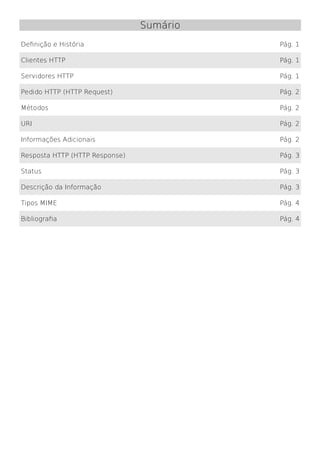Sumário
Definição e História                      Pág. 1

Clientes HTTP                             Pág. 1

Servidores HTTP                           Pág. 1

Pedido HTTP (HTTP Request)                Pág. 2

Métodos                                   Pág. 2

URI                                       Pág. 2

Informações Adicionais                    Pág. 2

Resposta HTTP (HTTP Response)             Pág. 3

Status                                    Pág. 3

Descrição da Informação                   Pág. 3

Tipos MIME                                Pág. 4

Bibliografia                              Pág. 4
 