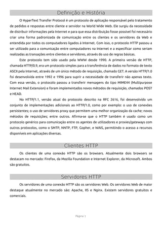 Definição e História
      O HyperText Transfer Protocol é um protocolo de aplicação responsável pelo tratamento
de pedidos e respostas entre cliente e servidor na World Wide Web. Ele surgiu da necessidade
de distribuir informações pela Internet e para que essa distribuição fosse possível foi necessário
criar uma forma padronizada de comunicação entre os clientes e os servidores da Web e
entendida por todos os computadores ligados à Internet. Com isso, o protocolo HTTP passou a
ser utilizado para a comunicação entre computadores na Internet e a especifcar como seriam
realizadas as transações entre clientes e servidores, através do uso de regras básicas.
      Este protocolo tem sido usado pela WWW desde 1990. A primeira versão de HTTP,
chamada HTTP/0.9, era um protocolo simples para a transferência de dados no formato de texto
ASCII pela Internet, através de um único método de requisição, chamado GET. A versão HTTP/1.0
foi desenvolvida entre 1992 e 1996 para suprir a necessidade de transferir não apenas texto.
Com essa versão, o protocolo passou a transferir mensagens do tipo MIME44 (Multipurpose
Internet Mail Extension) e foram implementados novos métodos de requisição, chamados POST
e HEAD.
      No HTTP/1.1, versão atual do protocolo descrito na RFC 2616, foi desenvolvido um
conjunto de implementações adicionais ao HTTP/1.0, como por exemplo: o uso de conexões
persistentes; o uso de servidores proxy que permitem uma melhor organização da cache; novos
métodos de requisições; entre outros. Afrma-se que o HTTP também é usado como um
protocolo genérico para comunicação entre os agentes de utilizadores e proxies/gateways com
outros protocolos, como o SMTP, NNTP, FTP, Gopher, e WAIS, permitindo o acesso a recursos
disponíveis em aplicações diversas.


                                      Clientes HTTP
      Os clientes de uma conexão HTTP são os browsers. Atualmente dois browsers se
destacam no mercado: Firefox, da Mozilla Foundation e Internet Explorer, da Microsoft. Ambos
são gratuitos.


                                   Servidores HTTP
      Os servidores de uma conexão HTTP são os servidores Web. Os servidores Web de maior
destaque atualmente no mercado são: Apache, IIS e Nginx. Existem servidores gratuitos e
comerciais.




                                             Página 1
 