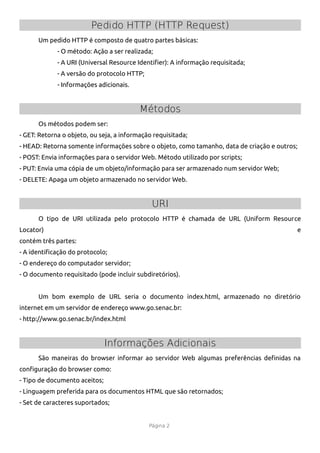 Pedido HTTP (HTTP Request)
      Um pedido HTTP é composto de quatro partes básicas:
             - O método: Ação a ser realizada;
             - A URI (Universal Resource Identifer): A informação requisitada;
             - A versão do protocolo HTTP;
             - Informações adicionais.


                                          Métodos
      Os métodos podem ser:
- GET: Retorna o objeto, ou seja, a informação requisitada;
- HEAD: Retorna somente informações sobre o objeto, como tamanho, data de criação e outros;
- POST: Envia informações para o servidor Web. Método utilizado por scripts;
- PUT: Envia uma cópia de um objeto/informação para ser armazenado num servidor Web;
- DELETE: Apaga um objeto armazenado no servidor Web.


                                              URI
      O tipo de URI utilizada pelo protocolo HTTP é chamada de URL (Uniform Resource
Locator)                                                                                  e
contém três partes:
- A identifcação do protocolo;
- O endereço do computador servidor;
- O documento requisitado (pode incluir subdiretórios).


      Um bom exemplo de URL seria o documento index.html, armazenado no diretório
internet em um servidor de endereço www.go.senac.br:
- http://www.go.senac.br/index.html


                               Informações Adicionais
      São maneiras do browser informar ao servidor Web algumas preferências defnidas na
confguração do browser como:
- Tipo de documento aceitos;
- Linguagem preferida para os documentos HTML que são retornados;
- Set de caracteres suportados;


                                             Página 2
 