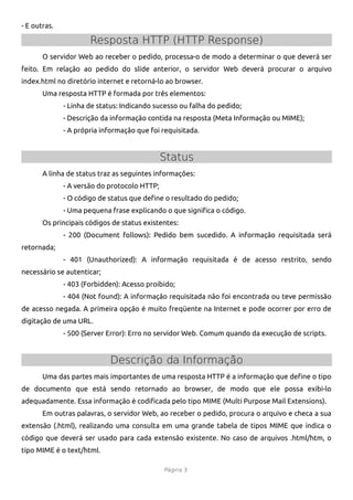 - E outras.

                      Resposta HTTP (HTTP Response)
       O servidor Web ao receber o pedido, processa-o de modo a determinar o que deverá ser
feito. Em relação ao pedido do slide anterior, o servidor Web deverá procurar o arquivo
index.html no diretório internet e retorná-lo ao browser.
       Uma resposta HTTP é formada por três elementos:
              - Linha de status: Indicando sucesso ou falha do pedido;
              - Descrição da informação contida na resposta (Meta Informação ou MIME);
              - A própria informação que foi requisitada.


                                              Status
       A linha de status traz as seguintes informações:
              - A versão do protocolo HTTP;
              - O código de status que defne o resultado do pedido;
              - Uma pequena frase explicando o que signifca o código.
       Os principais códigos de status existentes:
              - 200 (Document follows): Pedido bem sucedido. A informação requisitada será
retornada;
              - 401 (Unauthorized): A informação requisitada é de acesso restrito, sendo
necessário se autenticar;
              - 403 (Forbidden): Acesso proibido;
              - 404 (Not found): A informação requisitada não foi encontrada ou teve permissão
de acesso negada. A primeira opção é muito freqüente na Internet e pode ocorrer por erro de
digitação de uma URL.
              - 500 (Server Error): Erro no servidor Web. Comum quando da execução de scripts.


                            Descrição da Informação
       Uma das partes mais importantes de uma resposta HTTP é a informação que defne o tipo
de documento que está sendo retornado ao browser, de modo que ele possa exibi-lo
adequadamente. Essa informação é codifcada pelo tipo MIME (Multi Purpose Mail Extensions).
       Em outras palavras, o servidor Web, ao receber o pedido, procura o arquivo e checa a sua
extensão (.html), realizando uma consulta em uma grande tabela de tipos MIME que indica o
código que deverá ser usado para cada extensão existente. No caso de arquivos .html/htm, o
tipo MIME é o text/html.

                                              Página 3
 