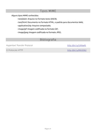 Tipos MIME
     Alguns tipos MIME conhecidos:
           - text/plain: Arquivo no formato texto (ASCII);
           - text/html: Documento no formato HTML, o padrão para documentos Web;
           - application/zip: Arquivo compactado;
           - image/gif: Imagem codifcada no formato GIF;
           - image/jpeg: Imagem codifcada no formato JPEG.


                                     Bibliografia
Hypertext Transfer Protocol                                    http://bit.ly/14Xw4t

O Protocolo HTTP                                               http://bit.ly/RKVD62




                                           Página 4
 