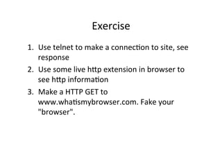 Exercise	
  
1.  Use	
  telnet	
  to	
  make	
  a	
  connecPon	
  to	
  site,	
  see	
  
    response	
  
2.  Use	
  some	
  live	
  hVp	
  extension	
  in	
  browser	
  to	
  
    see	
  hVp	
  informaPon	
  
3.  Make	
  a	
  HTTP	
  GET	
  to	
  
    www.whaPsmybrowser.com.	
  Fake	
  your	
  
    "browser".	
  
 