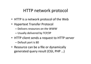 HTTP	
  network	
  protocol	
  
•  HTTP	
  is	
  a	
  network	
  protocol	
  of	
  the	
  Web	
  
•  Hypertext	
  Transfer	
  Protocol	
  
    –  Delivers	
  resources	
  on	
  the	
  WWW	
  
    –  Usually	
  delivered	
  by	
  TCP/IP	
  
•  HTTP	
  client	
  sends	
  a	
  request	
  to	
  HTTP	
  server	
  
    –  Default	
  port	
  is	
  80	
  
•  Resource	
  can	
  be	
  a	
  ﬁle	
  or	
  dynamically	
  
   generated	
  query	
  result	
  (CGI,	
  PHP	
  …)	
  
 