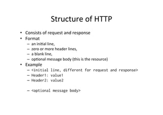 Structure	
  of	
  HTTP	
  
•  Consists	
  of	
  request	
  and	
  response	
  
•  Format	
  
    –    an	
  iniPal	
  line,	
  
    –    zero	
  or	
  more	
  header	
  lines,	
  
    –    a	
  blank	
  line,	
  
    –    opPonal	
  message	
  body	
  (this	
  is	
  the	
  resource)	
  
•  Example	
  
    –  <initial line, different for request and response>
    –  Header1: value1
    –  Header2: value2

    –  <optional message body>
 