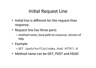 IniPal	
  Request	
  Line	
  
•  IniPal	
  line	
  is	
  diﬀerent	
  for	
  the	
  request	
  than	
  
   response.	
  	
  
•  Request	
  line	
  has	
  three	
  parts	
  
    –  method	
  name,	
  local	
  path	
  to	
  resource,	
  version	
  of	
  
       hVp	
  
•  Example	
  
    –  GET /path/to/file/index.html HTTP/1.0
•  Method	
  name	
  can	
  be	
  GET,	
  POST	
  and	
  HEAD
 