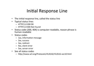 IniPal	
  Response	
  Line	
  
•  The	
  iniPal	
  response	
  line,	
  called	
  the	
  status	
  line	
  
•  Typical	
  status	
  lines	
  
      –  HTTP/1.0	
  200	
  OK	
  
      –  HTTP/1.0	
  404	
  Not	
  Found	
  
•  Status	
  code	
  (200,	
  404)	
  is	
  computer-­‐readable,	
  reason	
  phrase	
  is	
  
   human-­‐readable	
  
•  Status	
  codes	
  
      –    1xx,	
  informaPon	
  message	
  
      –    2xx,	
  success	
  
      –    3xx,	
  redirect	
  
      –    4xx,	
  client	
  error	
  
      –    5xx,	
  server	
  error	
  
•  See	
  all	
  status	
  codes	
  
      –  hVp://www.w3.org/Protocols/rfc2616/rfc2616-­‐sec10.html	
  
 