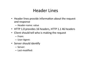 Header	
  Lines	
  
•  Header	
  lines	
  provide	
  informaPon	
  about	
  the	
  request	
  
   and	
  response	
  
    –  Header-­‐name:	
  value	
  
•  HTTP	
  1.0	
  provides	
  16	
  headers,	
  HTTP	
  1.1	
  46	
  headers	
  
•  Client	
  should	
  tell	
  who	
  is	
  making	
  the	
  request	
  
    –  From:	
  
    –  User-­‐Agent:	
  
•  Server	
  should	
  idenPfy	
  
    –  Server:	
  
    –  Last-­‐modiﬁed:	
  	
  
    	
  
 
