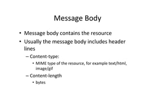 Message	
  Body	
  
•  Message	
  body	
  contains	
  the	
  resource	
  
•  Usually	
  the	
  message	
  body	
  includes	
  header	
  
   lines	
  
   –  Content-­‐type:	
  	
  
       •  MIME	
  type	
  of	
  the	
  resource,	
  for	
  example	
  text/html,	
  
          image/gif	
  
   –  Content-­‐length	
  
       •  bytes	
  
 