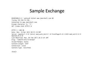 Sample	
  Exchange	
  
KK605406LS-2:~ pohjus$ telnet www.jmarshall.com 80
Trying 192.220.73.220...
Connected to www.jmarshall.com.
Escape character is '^]'.
GET /index.html HTTP/1.0

HTTP/1.1 200 OK
Date: Mon, 18 Mar 2013 09:51:18 GMT
Server: Apache/1.3.42 (Unix) mod_auth_tkt/2.1.0 FrontPage/5.0.2.2635 mod_ssl/2.8.31
OpenSSL/0.9.8r
Last-Modified: Mon, 04 Feb 2013 20:21:01 GMT
ETag: "1d697f5-9f3-5110182d"
Accept-Ranges: bytes
Content-Length: 2547
Connection: close
Content-Type: text/html

<html>
 
