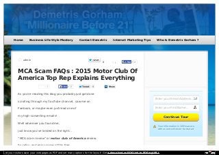 admin
MCA Scam FAQs : 2015 Motor Club Of
America Top Rep Explains Everything
1 2LikeLike TweetTweet 0
As you’re reading this blog you probably just got done
scrolling through my YouTube channel, saw me on
Faebook, or maybe even just read one of
my high-converting emails!
Well wherever you found me,
just know you’ve landed on the right…
“MCA scam review” or motor club of America review.
So relax, and enjoy some of this free
1
Share
0
Enter your Email Address...
Enter your First Name...
Your information is 100% secureYour information is 100% secure
with us and will never be sharedwith us and will never be shared
Continue TourContinue Tour
2LikeLike
Home Business Life-Style Mastery Contact Demetris Internet Marketing Tips Who Is Demetris Gorham ?
Let your visitors save your web pages as PDF and set many options for the layout! Get a download as PDF link to PDFmyURL!
 