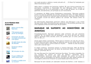 “Os escribas, os membros de uma classe proﬁssional, eram proeminentes
em Judá durante o sétimo e sexto séculos aC. . . O título foi realizado por
altos funcionários reais”.
Além disso, o registro em Jeremias capítulo 36, que iremos examinar em
pormenor, transmite a impressão de que Baruque tinha acesso a
conselheiros do rei e foi autorizado a usar a sala de jantar, ou a sala do
gabinete, de Gemarias, um príncipe ou um funcionário.
O estudioso da Bíblia James Muilenberg argumenta: “Baruque poderia
entrar na sala do gabinete do escriba, porque ele tinha um lugar legítimo
lá e era ele mesmo um membro dos funcionários reais que vieram juntos
na ocasião crucial da leitura pública do canudo. Ele estava entre os
colegas”.
As informações disponíveis parecem indicar que Baruque e seu irmão
Seraías eram altos funcionários que apoiaram o ﬁel profeta Jeremias nos
anos agitados antes da destruição de Jerusalém.
BARUQUE DÁ SUPORTE AO MINISTÉRIO DE
JEREMIAS
Cronologicamente, Baruque aparece pela primeira vez em Jeremias
capítulo 36, “no quarto ano de Jeoiaquim”, ou cerca de 625 aC. Nessa
época, Jeremias tinha servido como um profeta por 23 anos. Jeremias
25:1-3; 36:1, 4.
Jeová agora disse a Jeremias: “Toma para si mesmo um rolo de um livro,
e você deve escrever nele todas as palavras que eu vos tenho dito contra
Israel e contra Judá e contra todas as nações . . . Desde os dias de Josias,
claro até o dia de hoje.”
O relato continua: “Jeremias passou a chamar Baruque, ﬁlho de Nerias
que Baruque pode escrever na boca de Jeremias todas as palavras do
Senhor” Jeremias 36:2-4.
Por que Baruque foi chamado? Jeremias lhe disse: “Eu estou impedido. Eu
sou incapaz de entrar na casa do Senhor.” (Jeremias 36:5).
Evidentemente, Jeremias tinha sido impedido de entrar na área do
Templo, onde a mensagem do Senhor era para ser lida, talvez porque as
mensagens anteriores irritaram as autoridades (Jeremias 26:1-9).
Baruque foi sem dúvida um adorador sincero do Senhor, e ele “passou a
Jesus cura os dez
leprosos
Três passos para
amar os inimigos
O homem da mão
mirrada encontra-se
com Jesus
As sete fases da vida
de Abraão
O que é o Amor
Ágape?
90 minutos no céu
O que a Bíblia diz
sobre sexo anal
É certo o cristão orar
no monte?
AS 10 PÁGINAS MAIS
ACESSADAS
 