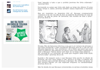 Baruque foi sem dúvida um adorador sincero do Senhor, e ele “passou a
fazer segundo a tudo o que o profeta Jeremias lhe tinha ordenado.”
Jeremias 36:8.
Escrevendo os avisos que tinha sido dado ao longo dos últimos 23 anos
levou tempo e, talvez, Jeremias também estava esperando o momento
certo.
Mas em novembro ou dezembro 624 aC, Baruque corajosamente
“começou a ler em voz alta do livro as palavras de Jeremias na casa do
Senhor, na sala de jantar de Gemarias. Aos ouvidos de todo o povo”.
Jeremias 36:8-10.
Micaías, ﬁlho de Gemarias informou a seu pai e um número de príncipes o
que tinha acontecido, e eles convidaram Baruque para ler o rolo em voz
alta pela segunda vez. “Ora, aconteceu”, diz o relato, que assim que ouviu
todas as palavras, eles olharam um para o outro com medo; e passaram a
dizer a Baruque: “Vamos deixar sem dizer ao rei todas estas palavras. . .
Vai, esconde-te, tu e Jeremias, de modo que ninguém saiba onde vocês
homens estão”. Jeremias 36:11-19.
Quando o Rei Joaquim ouviu o que Baruque tinha escrito no ditado de
Jeremias, ele com raiva rasgou o rolo, lançou-o no fogo, e ordenou aos
seus homens para prender Jeremias e Baruque. Por ordem de Jeová, os
dois homens ﬁzeram um rolo duplicado enquanto na clandestinidade.
Jeremias 36:21-32.
Não há dúvida de que Baruque compreendeu os perigos envolvidos nessa
no monte?
Jesus cura o paralítico
de Cafarnaum
Os 10 homens mais
inteligentes da Bíblia
 