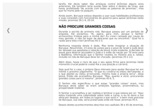 Não há dúvida de que Baruque compreendeu os perigos envolvidos nessa
tarefa. Ele devia saber das ameaças contra Jeremias alguns anos
anteriores. Ele também teria ouvido falar sobre o destino de Urias, que
havia profetizado “de acordo com todas as palavras de Jeremias”, mas
que foi morto pelo rei Joaquim.
Ainda assim, Baruque estava disposto a usar suas habilidades proﬁssionais
e suas conexões com funcionários do governo para apoiar Jeremias nesta
missão. Jeremias 26:1-9, 20-24.
NÃO PROCURE GRANDES COISAS
Durante a escrita do primeiro rolo, Baruque passou por um período de
angústia. Ele exclamou: “Ai, agora, para mim, porque o Senhor
acrescentou tristeza para a minha dor! Eu cresci cansado por causa do
meu gemido, e não há lugar de descanso que eu encontrei.” Qual foi a
razão para esta crise? Jeremias 45:1-3.
Nenhuma resposta direta é dada. Mas tente imaginar a situação de
Baruque. Resumindo, 23 anos de avisos para o povo de Israel e Judá deve
ter deixado sua apostasia e rejeição de Jeová muito evidente. A decisão de
Jeová para destruir Jerusalém e Judá e o exílio da nação por 70 anos para
a Babilônia, informação que o Senhor revelou no mesmo ano e, talvez,
incluído no rolo de Baruque deve ter chocado. (Jeremias 25:1-11)
Além disso, havia o risco de que o seu apoio ﬁrme para Jeremias neste
momento crucial poderia custar-lhe a sua posição e carreira.
Seja qual for o caso, o próprio Deus interveio para ajudar Baruque ter em
mente o próximo julgamento. “O que eu construí eu estou derrubando, e
o que plantei eu estou arrancando, mesmo toda a própria terra”, disse
Jeová. Então ele aconselhou Baruque: “Mas, quanto a você, procurando
grandes coisas para si mesmo”. Jeremias 45:4, 5.
O Senhor não especiﬁcou o que essas “grandes coisas” eram, mas
Baruque devia saber se eram ambições egoístas, proeminência, ou
prosperidade material.
O Senhor o aconselhou a ser realista e lembrar o que estava por vir: “Aqui
estou trazendo uma calamidade sobre toda a carne, e eu te darei a tua
alma por despojo, em todos os lugares a que você ir” o bem mais precioso
de Baruque, sua vida, seria preservada onde ele fosse. Jeremias 45:5.
Depois destes acontecimentos descritos nos capítulos 36 e 45 de Jeremias,
 