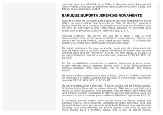 Depois destes acontecimentos descritos nos capítulos 36 e 45 de Jeremias,
que teve lugar em 625-624 aC, a Bíblia é silenciosa sobre Baruque até
alguns meses antes que os babilônios destruíssem Jerusalém e Judá, em
607 aC O que aconteceu então?
BARUQUE SUPORTA JEREMIAS NOVAMENTE
Durante o cerco de Jerusalém pela Babilônia, Baruque reaparece no relato
bíblico. Jeremias estava “sob restrição no Pátio da Guarda”, quando o
Senhor disse-lhe para comprar de seu primo uma terra em Anatote como
um sinal de que haveria uma restauração. Baruque foi chamado para
ajudar com os processos judiciais. Jeremias 32:1, 2, 6, 7.
Jeremias explicou: “Eu escrevi em um ato e aﬁxei o selo e levei
testemunhas como eu fui pesar o dinheiro numa balança. Depois que
tomei a escritura da compra, como o que estava selado. . . E o deixou em
aberto; e eu então dei a escritura da compra a Baruque.”
Ele então ordenou a Baruque para selar esses atos de compra em um
vaso de barro para a custódia. Alguns estudiosos acreditam que, quando
Jeremias disse que ele “escreveu” a ação, ele teria ditado a Baruque, o
escriba proﬁssional, que faria a escrita real. Jeremias 32:10-14; 36:4, 17,
18; 45:1.
Por ﬁm, os babilônios capturaram Jerusalém, queimou-a, e levou todos,
exceto algumas poucas pessoas pobres para o exílio. Nabucodonosor
nomeou Gedalias como governador. Ele foi assassinado dois meses
depois.
Os demais judeus planejaram ir para o Egito, contra o conselho inspirado
de Jeremias, e é neste contexto que Baruque é mencionado novamente.
Jeremias 39:2, 8; 40:5; 41:1, 2; 42:13–17.
Os líderes judeus disse a Jeremias: “É uma mentira que você está falando.
O Senhor nosso Deus não te enviou, dizendo: ‘Não entrem no Egito para
residir ali como forasteiros. Mas Baruque, ﬁlho de Nerias está instigando
você contra nós com o propósito de dar-nos na mão dos caldeus, para nos
matarem, ou para nos levar para o exílio na Babilônia.” (Jeremias 43:2, 3)
A acusação parece revelar uma crença entre os líderes judeus que
Baruque exercia uma inﬂuência considerável sobre Jeremias. Será que
eles acreditavam que, por causa da posição de Baruque ou a sua amizade
de longa data com Jeremias, ele estava agindo como mais do que um
mero escriba para o profeta? Talvez, mas o que os líderes judeus
 