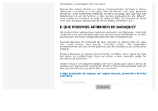 mero escriba para o profeta? Talvez, mas o que os líderes judeus
pensavam, a mensagem vem de Jeová.
Apesar dos avisos divinos, os judeus remanescentes partiram e tomou
“Jeremias, o profeta, e a Baruque, ﬁlho de Nerias” com eles. Jeremias
escreveu: “Eles ﬁnalmente entraram na terra do Egito, por que eles não
obedeceram à voz do Senhor; e eles vieram gradualmente até Tafnes”,
uma cidade de fronteira no leste do delta do Nilo, na fronteira do Sinai.
Com isso, Baruque desaparece do relato bíblico. Jeremias 43:5-7.
O QUE PODEMOS APRENDER DE BARUQUE?
Há muitas lições valiosas que podemos aprender com Baruque. Uma lição
notável é a sua vontade para usar em serviços suas habilidades e contatos
profissionais de Jeová, independentemente das consequências.
Quando Baruque foi lembrado de que, durante os últimos dias de Judá,
não houve tempo para pensar “grandes coisas”, ele respondeu,
evidentemente, de uma forma positiva, pois ele recebeu a sua alma como
despojo.
Embora Baruque só apareça brevemente na Bíblia, ele é digno de nota
por todos os cristãos hoje. Você vai imitar o bom exemplo deste ﬁel
secretário de Jeremias?
[Nota] A bula é um pequeno pedaço de barro usada para selar a corda de
amarrar um documento importante. O barro ﬁcou impressionado com um
selo que identificava o proprietário ou remetente.
Artigo traduzido do original em inglês Baruch, Jeremiah’s faithful
secretary
PESQUISAR
 