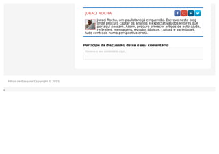 JURACI ROCHA
Juraci Rocha, um paulistano já cinquentão. Escrevo neste blog
onde procuro captar os anseios e expectativas dos leitores que
por aqui passam. Assim, procuro oferecer artigos de auto-ajuda,
reflexões, mensagens, estudos bíblicos, cultura e variedades,
tudo centrado numa perspectiva cristã.
Participe da discussão, deixe o seu comentário
Escreva o seu comentário aqui...Escreva o seu comentário aqui...
Filhos de Ezequiel Copyright © 2015.
 