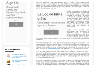 O relato do milagre a cura do ﬁlho do Oﬁcial do Rei (João 4:46-54), e a
cura do servo do centurião (Mateus 8:5-13; Lucas 7:1-10) revela Jesus
como capaz de curar a partir de uma distância, apenas pelo poder de sua
Palavra. Por causa de sua experiência como comandante, o centurião
sabia que não era necessário que Jesus fosse à sua casa para visitar o
servo doente e orar por ele.
Então, como agora, a distância
não é um fator de capacidade
de Cristo para curar; sua
Palavra é suﬁciente, se perto
ou longe. A verdadeira fé não
requer nenhum sinal visível. A
fé do centurião era na
capacidade espiritual de Jesus;
ele tinha a conﬁança na
eﬁcácia da Palavra de Cristo
para curar os doentes e
moribundos.
Como um homem de
autoridade, ele acreditou e
entendeu que as doenças
tinham que obedecer a ordem
de Jesus, assim como os seus
homens tinham de obedecer-
lhe como seu oﬁcial superior. Ele sabia que a autoridade transcende
distância.
Um oﬁcial não precisa estar pessoalmente presente para comandar seus
soldados para realizar suas ordens. Foi suﬁciente para Cristo para exercer
sua vontade através de sua palavra, e ela é realizada. No entanto, a
rápida cicatrização de uma pessoa doente à distância é uma ocorrência
rara na cura de milagres da Bíblia (ver Mateus 15:21-28; Marcos 7:24-30).
A fé do centurião é louvável porque ele tinha recebido a Palavra de Deus.
Ao pedir a Cristo para curar seu servo por sua palavra, ele mostra que
conﬁou na Palavra de Deus. Ele acredita que tudo o que é necessário é a
Palavra de Deus ser falada para que ocorra a cicatrização em até mesmo
o caso mais desesperado.
A fé do centurião é perfeita, pois não exigem a presença corporal de
Cristo para curar, superando até mesmo a do nobre, cujo ﬁlho foi curado
(João 4:49). Sua fé também é mostrada para ser maior do que o de Maria
e Marta, que também pensou que Cristo tinha que estar presente para
O homem da mão
mirrada encontra-se
com Jesus
As sete fases da vida
de Abraão
O que a Bíblia diz
AS 10 PÁGINAS MAIS
ACESSADAS
Estudo de bíblia
grátis
como nascer novamente da
água e do Espírito
Sign Up
Connect with
Family and
Friends. Sign Up &
Join The
Community Now!
 