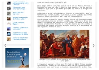 e Marta, que também pensou que Cristo tinha que estar presente para
curar seu irmão Lázaro (João 11:21, 32).
Jesus elogia a fé do centurião, porque é a fé em sua Palavra. Quando o
centurião diz que ele não é digno da sua presença, ele diz que ele
acreditava que tudo o que tinha que feito era falar e o milagre iria
acontecer.
Para explicar a sua compreensão do princípio, o centurião diz: “Pois eu
também sou homem sujeito à autoridade, e tenho soldados às minhas
ordens, e digo a este homem, ‘Vai’, e ele vai” (Mateus 08:09).
Ele reconhece o poder da palavra falada, porque ele está familiarizado
com autoridade, mas ele também acredita que a palavra de Cristo tem
poder e autoridade até mesmo sobre a doença. Ao pedir a Jesus que
curasse simplesmente falando, o centurião mostra que ele aceitou a
autoridade da palavra de Cristo. Ninguém pode ter a fé verdadeira, se
eles rejeitam a Palavra de Deus.
Imagem – Cura do filho de um oficial do rei (1752), Joseph-Marie Vien
1716-1809
É impossível agradar a Deus sem fé (Hebreus 11:6). Muitas pessoas
duvidam que a Palavra de Deus seja suﬁciente. Se elas têm um problema,
elas correm para ouvir o que os médicos e psiquiatras têm a dizer. Hoje,
O que a Bíblia diz
sobre sexo anal entre
casados?
Três passos para
amar os inimigos
A cura dos dez
leprosos
Abigail, um exemplo
de mulher sábia
O que é o Amor
Ágape?
É certo o cristão orar
no monte?
Os 10 homens mais
inteligentes da Bíblia
Como se manifesta o
chamado de Deus
 