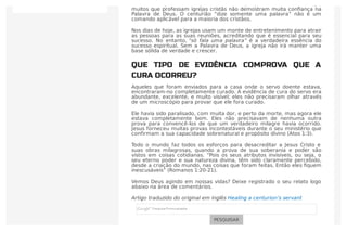 elas correm para ouvir o que os médicos e psiquiatras têm a dizer. Hoje,
muitos que professam igrejas cristãs não demostram muita conﬁança na
Palavra de Deus. O centurião “dize somente uma palavra” não é um
comando aplicável para a maioria dos cristãos.
Nos dias de hoje, as igrejas usam um monte de entretenimento para atrair
as pessoas para as suas reuniões, acreditando que é essencial para seu
sucesso. No entanto, “só fala uma palavra” é a verdadeira essência do
sucesso espiritual. Sem a Palavra de Deus, a igreja não irá manter uma
base sólida de verdade e crescer.
QUE TIPO DE EVIDÊNCIA COMPROVA QUE A
CURA OCORREU?
Aqueles que foram enviados para a casa onde o servo doente estava,
encontraram-no completamente curado. A evidência de cura do servo era
abundante, excelente, e muito visível; eles não precisaram olhar através
de um microscópio para provar que ele fora curado.
Ele havia sido paralisado, com muita dor, e perto da morte, mas agora ele
estava completamente bom. Eles não precisavam de nenhuma outra
prova para convencê-los de que um verdadeiro milagre havia ocorrido.
Jesus forneceu muitas provas incontestáveis durante o seu ministério que
confirmam a sua capacidade sobrenatural e propósito divino (Atos 1:3).
Todo o mundo faz todos os esforços para desacreditar a Jesus Cristo e
suas obras milagrosas, quando a prova de sua soberania e poder são
vistos em coisas cotidianas. “Pois os seus atributos invisíveis, ou seja, o
seu eterno poder e sua natureza divina, têm sido claramente percebido,
desde a criação do mundo, nas coisas que foram feitas. Então eles ﬁquem
inescusáveis” (Romanos 1:20-21).
Vemos Deus agindo em nossas vidas? Deixe registrado o seu relato logo
abaixo na área de comentários.
Artigo traduzido do original em inglês Healing a centurion’s servant
PESQUISAR
 