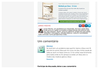 JURACI ROCHA
Juraci Rocha, um paulistano já cinquentão. Escrevo neste blog
onde procuro captar os anseios e expectativas dos leitores que
por aqui passam. Assim, procuro oferecer artigos de auto-ajuda,
reflexões, mensagens, estudos bíblicos, cultura e variedades,
tudo centrado numa perspectiva cristã.
Um comentário
Participe da discussão, deixe o seu comentário
Responder
Dilcimar
Se você tem um problema seja qual for clame a Deus com fé
pois ele te ouvirar Deus pai me curou me deu minha saude de
volta se você cre fassa como eu. E irei contar esse livramento
para todos onde eu for porque so existe um Deus ele e o
medico dos medicos gloria a Deus
 