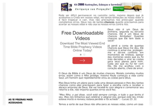 Pode ser difícil permanecer no caminho certo, mesmo depois que já
aceitamos a Cristo em nossas vidas. Há tantas tentações ao nosso redor e
é fácil tropeçar e cair, mas não precisamos nos preocupar quando
cometemos erros. Deus nos dá tantas chances quanto precisamos para
acertar as nossas vidas e não usa os nossos erros contra nós.
Deus não é um Deus de
primeira, segunda ou terceira
chances. Ele é um Deus de
chances ilimitadas! Quantas
chances que Ele tem dado a
você?
Já perdi a conta de quantas
chances que Deus me deu. Ele
continua a amar-me, proteger-
me e dá-me conforto em
momentos de tristeza, apesar
das inúmeras vezes que eu ﬁz
más decisões e virei as costas
para seus planos para mim.
Cada vez que eu fui ter com
Ele, Ele me acolheu com o
coração aberto, cheio de amor.
O Deus da Bíblia é um Deus de muitas chances. Moisés cometeu muitos
erros; assim como o ﬁlho pródigo; mesmo Paulo começou a vida como
Saul, um homem que repetidamente virou as costas para Deus.
Mas Deus tinha um plano para cada uma dessas pessoas e lhes deu tantas
chances como eles precisavam para fazer a escolha certa e receber o
abraço amoroso de Deus. Ele vai recebê-lo com alegria e comemorar seu
retorno a Ele, não importa quantos erros você fez.
“Meu ﬁlho, o pai disse, você está sempre comigo, e tudo o que tenho é
seu. Mas nós tínhamos que celebrar e alegrar-nos, porque este teu irmão
estava morto e reviveu; estava perdido e foi achado”. – Lucas 15: 31
Temos a sorte de que Deus não olha para as nossas vidas, como um jogo
AS 10 PÁGINAS MAIS
ACESSADAS
Free Downloadable
Videos
Download The Most Viewed End
Time Bible Prophecy Videos
Online Today!
 