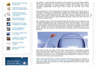 Temos a sorte de que Deus não olha para as nossas vidas, como um jogo
de futebol – dois cartões amarelos e você está fora. Se ele ﬁzesse assim,
todos nós estaríamos há muito tempo expulsos. Felizmente, Deus não é
um árbitro apitando um jogo qualquer. A vida nos envolve em muitas
partidas inesperadas, mas Deus nunca deixa de nos dar uma nova
chance.
Nós poderíamos estar abusando de álcool ou drogas, de frente para o
fracasso ﬁnanceiro, em liberdade condicional, divorciado, passando por
exclusão, ou simplesmente tomar decisões ruins em nossa vida diária e
Deus ainda estará esperando por nós. Não importa quantos erros que
praticamos, Deus nos dá a oportunidade de fazer o bem por Ele e por nós
mesmos o tempo todo.
Na verdade, Deus é tão maravilhoso que Ele transforma os nossos erros
em oportunidades para nos ensinar! Ele olha-nos de tristeza, amor e nos
corrige suavemente quando cometemos erros. Ele nos dirige, nos corrige
e nos dá lições valiosas através do nosso sofrimento quando cometemos
erros. Desta forma, Ele nos aperfeiçoa. Quando cometemos um erro,
Deus nos leva de volta ao caminho que Ele traçou para nós sempre que
deixá-lo.
Não tenha medo de pedir a Deus pelo seu perdão e orientação quando
você perceber que cometeu um erro – Ele te ama e vai levar você ao
longo do caminho certo – aquele que Ele escolheu para você. Comece a
acreditar que Deus o ama o suﬁciente para perdoá-lo e dar-lhe o maior
número de chances que você precisa.
Peça a Ele para lhe dar a chance de que você precisa agora e começar a
viver uma vida de propósito de Deus para você. Até você fazer isso, você
não terá usado suas chances na vida adequadamente para cumprir seus
desejos para você.
As sete fases da vida
de Abraão
Somente Deus sabe
fazer a escolha certa
O homem da mão
mirrada encontra-se
com Jesus
Três passos para
amar os inimigos
Os 10 homens mais
inteligentes da Bíblia
O que a Bíblia diz
sobre Bullying?
É certo o cristão orar
no monte?
Abigail, um exemplo
de mulher sábia
O que é o Amor
Ágape?
Jesus cura os dez
leprosos
 