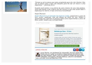 “Porque eu sei os planos que estou projetando para vós, diz o Senhor. Eles
são os planos para o bem não desastre para lhe dar um futuro e uma
esperança.” – Jeremias 29:11
Quando você aceitar a sua oferta de outra chance de uma vida piedosa,
você está dando a ele a glória que Ele merece e que está sendo dado a
esperança no retorno. O que uma troca maravilhosa!
Robert Moment
Robert Moment é um treinador de negócios cristão, palestrante e autor do
livro recém- publicado, God will always be there for you. Robert é
apaixonado por capacitar as pessoas sobre como experimentar o amor de
Deus, poder, alegria, paz e prosperidade.
PESQUISAR
JURACI ROCHA
Juraci Rocha, um paulistano já cinquentão. Escrevo neste blog
onde procuro captar os anseios e expectativas dos leitores que
por aqui passam. Assim, procuro oferecer artigos de auto-ajuda,
reflexões, mensagens, estudos bíblicos, cultura e variedades,
tudo centrado numa perspectiva cristã.
 