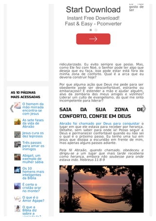 Eu não
gosto de
ser
ridicularizado. Eu evito sempre que posso. Mas,
como Ele fez com Noé, o Senhor pode ter algo que
deseja que eu faça, isso pode estar está fora da
minha zona de conforto. Qual é a arca que eu
deveria construir hoje?
Por que alguma ação que Deus me pede para ser
obediente pode ser desconfortável, estranho ou
embaraçoso? É estender a mão e ajudar alguém,
alvo da zombaria dos meus amigos e vizinhos?
Liderar um culto de evangelismo, do qual me sinto
incompetente para liderar?
SAIA DA SUA ZONA DE
CONFORTO, CONFIE EM DEUS
Abraão foi chamado por Deus para conquistar o
lugar em que ele estava para receber por herança.
Detalhe, sem saber para onde ia! Posso seguir a
Deus e permanecer confortável quando eu não sei
o qual é o próximo passo. Eu tenho uma luz em
Jesus que dissipa a escuridão em frente de mim,
mas apenas alguns passos adiante.
Pela fé Abraão, quando chamado, obedeceu e
dirigiu-se a um lugar que mais tarde receberia
como herança, embora não soubesse para onde
estava indo. Hebreus 11:8-9
O homem da
mão mirrada
encontra-se
com Jesus
As sete fases
da vida de
Abraão
Jesus cura os
dez leprosos
Três passos
para amar os
inimigos
Abigail, um
exemplo de
mulher sábia
Os 10
homens mais
inteligentes
da Bíblia
É certo o
cristão orar
no monte?
O que é o
Amor Ágape?
O que a
Bíblia diz
sobre a
virgindade?
AS 10 PÁGINAS
MAIS ACESSADAS
Start Download
Instant Free Download!
Fast & Easy - Pconverter
 