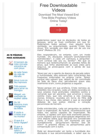 Nós,
poderíamos supor que os discípulos, de todas as
pessoas, seria as mais conﬁantes em sua fé.
Poderíamos todos pensar, mas alguém teria
zombado, ou argumentado, quando Cristo lhes
disse: “Em verdade vos digo que um de vós me
trairá” (Mateus 26. 21).
Eles responderam, no entanto, com um medo
humilde. Os discípulos estavam “profundamente
entristecidos”, e cada um começou a perguntar:
“Com certeza não sou eu, Senhor”. Por que os
homens que testemunharam os grandes feitos de
Jesus, que tinha abandonado as suas vidas para
segui-Lo, se preocupava com a perda de sua
fidelidade?
Talvez por ver o aperto da doença do pecado sobre
a humanidade, eles estavam bem conscientes das
fraquezas enterradas na própria carne. Talvez
porque eles sabiam que, depois de ter caminhado
ao lado do Deus vivo, perceberam quem eles
realmente eram, como propenso a vaguear.
Talvez porque em sua profecia, Cristo nomeou as
rebeliões nos corações, cada um deles escondeu-os
seus anseios mais profundos: rebeliões contra o
comando que ser paciente, que amamos o nosso
vizinho mais, que nós amamos a nós mesmos
menos. Embora, reunidos em torno do Filho de
Deus à sua mesa, eles sabiam o que se escondia
debaixo de sua justiça interna: o coração
pecaminoso do homem.
Então entristecidos, cada um perguntou se poderia
fazer o impensável. Ao fazê-lo, reconheceram que
todos nós somos capazes do impensável. No
entanto, a rapidez com que esse momento passou,
Lucas registra que sua preocupação degenerou em
uma disputa sobre qual discípulo era considerado
como o maior (22:14). Um momento em que
humildemente perguntaram: “Senhor, fala de
mim?” O próximo elevou os pensamentos para
comparação com o outro.
Pode ser desanimador ver tanto a humildade dos
discípulos e sua pecaminosidade, e saber que eu
O homem da
mão mirrada
encontra-se
com Jesus
As sete fases
da vida de
Abraão
Jesus cura os
dez leprosos
Três passos
para amar os
inimigos
Abigail, um
exemplo de
mulher sábia
Os 10
homens mais
inteligentes
da Bíblia
É certo o
cristão orar
no monte?
O que é o
Amor Ágape?
O que a
Bíblia diz
sobre a
virgindade?
AS 10 PÁGINAS
MAIS ACESSADAS
Free Downloadable
Videos
Download The Most Viewed End
Time Bible Prophecy Videos
Online Today!
 