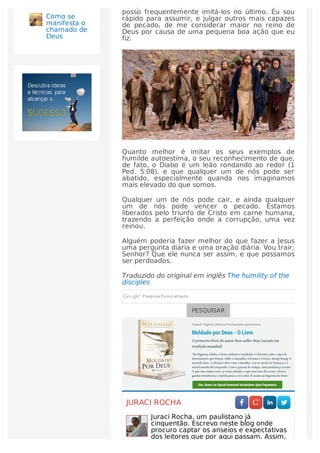 discípulos e sua pecaminosidade, e saber que eu
posso frequentemente imitá-los no último. Eu sou
rápido para assumir, e julgar outros mais capazes
de pecado, de me considerar maior no reino de
Deus por causa de uma pequena boa ação que eu
fiz.
Quanto melhor é imitar os seus exemplos de
humilde autoestima, o seu reconhecimento de que,
de fato, o Diabo é um leão rondando ao redor (1
Ped. 5:08), e que qualquer um de nós pode ser
abatido, especialmente quando nos imaginamos
mais elevado do que somos.
Qualquer um de nós pode cair, e ainda qualquer
um de nós pode vencer o pecado. Estamos
liberados pelo triunfo de Cristo em carne humana,
trazendo a perfeição onde a corrupção, uma vez
reinou.
Alguém poderia fazer melhor do que fazer a Jesus
uma pergunta diária e uma oração diária. Vou trair,
Senhor? Que ele nunca ser assim, e que possamos
ser perdoados.
Traduzido do original em inglês The humility of the
disciples
PESQUISAR
JURACI ROCHA
Juraci Rocha, um paulistano já
cinquentão. Escrevo neste blog onde
procuro captar os anseios e expectativas
dos leitores que por aqui passam. Assim,
Como se
manifesta o
chamado de
Deus
 