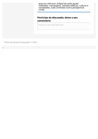 dos leitores que por aqui passam. Assim,
procuro oferecer artigos de auto-ajuda,
reflexões, mensagens, estudos bíblicos, cultura e
variedades, tudo centrado numa perspectiva
cristã.
Participe da discussão, deixe o seu
comentário
Escreva o seu comentário aqui...Escreva o seu comentário aqui...
Filhos de Ezequiel Copyright © 2015.
 