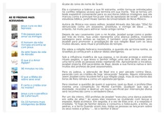 que adora Baal, o deus pagão da fertilidade, Jezabel se casa com o rei
Acabe do reino do norte de Israel.
Ela o convence a tolerar a sua fé estranha, então torna-se entrelaçados
no conﬂito religioso vicioso que termina em sua morte. “Ela se tornou um
bode expiatório conveniente para os escritores bíblicos misóginos que ela
marcou como a principal força por trás da apostasia de Israel”, acredita a
estudiosa bíblica, Janet Howe Gaines da Universidade do Novo México.
Autora de Música nos ossos velhos: Jezabel Através dos Séculos “[Ela] foi
denunciado como um assassino, prostituta, e inimigo de Deus … No
entanto, há muito para admirar nesta antiga rainha.”
Depois de seu casamento com o rei Acabe, Jezabel surge como o poder
por trás do trono. Sua união representa uma aliança política, trazendo
vantagens para ambas as nações. É também uma oportunidade para
Jezabel para promover a propagação de sua religião Baal com os seus
muitos deuses, sexo ritual e prostitutas do templo.
Ela odeia a religião hebraica monoteísta, e quando ela se torna rainha, os
israelitas já começaram a adorar ídolos alienígenas.
Sob a inﬂuência maléﬁca de sua esposa, o rei Acabe protege e estimula
rituais pagãos, o que levou o Senhor inﬂigir uma seca de três anos em
uma terra onde as pessoas estão rejeitando Ele. Aproveitando a iniciativa,
Jezabel importa 450 sacerdotes de Baal, desde a sua Fenícia nativa e tem
muitos dos profetas de Javé assassinados.
Para os judeus, a adoração de Baal era o pior pecado contra Deus,
parecido com os cristãos de hoje ‘abraçando’ Satanás. Alguns intérpretes
veem Jezabel como louvável ﬁel à sua religião pagã, mas os escritores dos
livros de Reis retrata-a como um apóstata perigosa.
Para resolver a questão de quem é supremo, Javé ou Baal, o profeta Elias
inventa uma competição no Monte Carmelo. Qualquer que seja a
divindade, incendiar e destruir um touro sacriﬁcial por intervenção divina
será reconhecido como o verdadeiro Deus.
Por um dia inteiro, 450 profetas de Jezabel “executou uma dança pulando
em volta do altar,” às vezes eles mesmos se mutilando com lanças e
espadas. Nada acontece. Em seguida, é a vez de Elias orar, e a resposta é
imediata. “O fogo do Senhor desceu e consumiu o holocausto, a lenha, as
pedras, e a terra Quando viram isso, todas as pessoas se lançaram sobre
os seus rostos e gritou: ‘… Só o Senhor é Deus”
Jesus cura os dez
leprosos
Três passos para
amar os inimigos
O homem da mão
mirrada encontra-se
com Jesus
As sete fases da vida
de Abraão
O que é o Amor
Ágape?
90 minutos no céu
O que a Bíblia diz
sobre sexo anal
É certo o cristão orar
no monte?
Jesus cura o paralítico
de Cafarnaum
Os 10 homens mais
inteligentes da Bíblia
AS 10 PÁGINAS MAIS
ACESSADAS
 