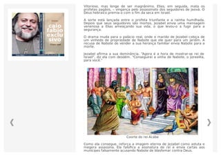 Coorte do rei Acabe
Vitorioso, mas longe de ser magnânimo, Elias, em seguida, mata os
profetas pagãos, – vingança pelo assassinato dos seguidores de Jeová. O
Deus hebraico premia-o com o fim da seca em Israel.
A sorte está lançada entre o profeta triunfante e a rainha humilhada.
Depois que seus seguidores são mortos, Jezabel envia uma mensagem
venenosa a Elias ameaçando sua vida, o que levou-o a fugir para a
segurança.
O drama muda para o palácio real, onde o marido de Jezabel cobiça de
um vinhedo de propriedade de Nabote que ele quer para um jardim. A
recusa de Nabote de vender a sua herança familiar envia Nabote para a
morte.
Jezabel aﬁrma a sua dominância. “Agora é a hora de mostrar-se rei de
Israel”, diz ela com desdém. “Conseguirei a vinha de Nabote, o jizreelita,
para você.”
Como ela consegue, reforça a imagem eterna de Jezabel como astuta e
megera assassina. Ela falsiﬁca a assinatura do rei e envia cartas aos
munícipes falsamente acusando Nabote de blasfemar contra Deus.
 