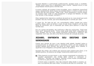 Quando Nabote é confrontado publicamente, Jezabel incita a multidão:
“Então, leva-o para fora, e apedreja-o até a morte.” Nabote morre, e sua
propriedade reverte para a família real.
A trama nefasta de Jezabel é bem-sucedida, mas o desfecho inexorável
segue rapidamente. Javé chama seu profeta Elias e o instrui a dizer ao rei
Acabe que ele será punido. “Diga a ele: ‘Você assassinou e tomou posse
no mesmo lugar onde os cães lamberam o sangue de Nabote, os cães
irão lamber o seu sangue, também?’.”
Elias rapidamente relaciona a profecia de Javé ao rei, mas prevê que será
Jezabel, não seu marido, que será despedaçado e comido por cães.
E assim foi. Ao lado de Jeú, um comandante militar ungido por outro
profeta, Eliseu, para se tornar o novo rei de Israel. Acabe e um de seus
ﬁlhos já morreram, Jeú é ordenado por Eliseu para destruir o resto da
família real.
Em um campo de batalha, ele confronta o ﬁlho do casal Jorão. “Está tudo
bem, Jeú?” pergunta Jorão. “Como tudo pode estar bem, enquanto sua
mãe, Jezabel, traz em suas vestes inúmeras meretrizes e feitiços?” Jeú
responde. Com isso, ele atira uma flecha através do coração de Jorão.
JEZABEL ENFRENTA SEU DESTINO COM
SERENIDADE
Ciente sem dúvida de que o seu destino está selado, Jezabel calma e
corajosamente se prepara para o inevitável. Como um Jeú sedento de
sangue galopa para Jezreel, ela pinta os olhos, ajeita seus cabelos, e
aguarda a sua chegada a uma janela superior do palácio.
Quando ele chega, Jeú ordena aos eunucos para jogá-la para fora, e no
detalhe gráfico, os autores do Antigo Testamento descrevem o fim:
“Eles jogaram-na para baixo, e seu sangue respingado na parede e os
cavalos pisotearem ela. Então [Jeú] entrou e comeram e
beberam.” Saciado, ele ordena: “Atenda a essa mulher amaldiçoada
e enterre-a, pois ela era a filha de um rei.
E foram para a sepultar, mas não acharam dela senão a caveira, os
pés e as palmas das suas mãos.”A profecia de Elias foi cumprida. “Os

 